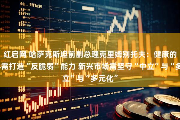 红启网 哈萨克斯坦前副总理克里姆别托夫：健康的经济体需打造“反脆弱”能力 新兴市场需坚守“中立”与“多元化”