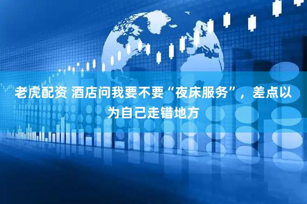 老虎配资 酒店问我要不要“夜床服务”，差点以为自己走错地方