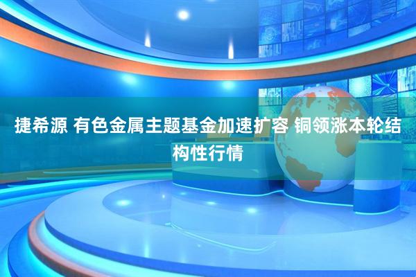 捷希源 有色金属主题基金加速扩容 铜领涨本轮结构性行情