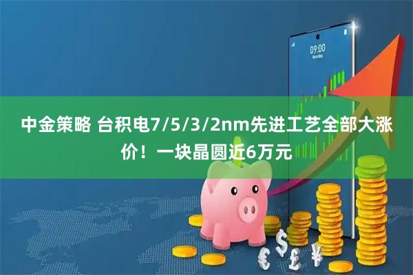 中金策略 台积电7/5/3/2nm先进工艺全部大涨价！一块晶圆近6万元